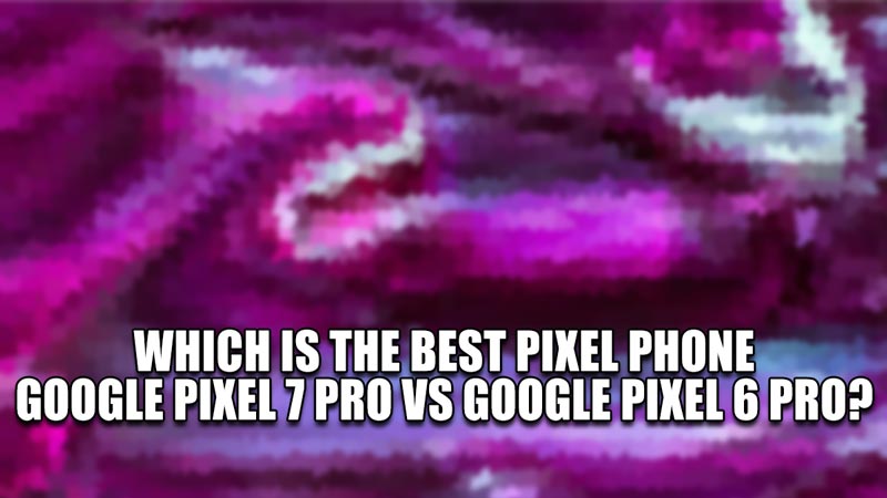 which is the best pixel phone, google pixel 7 pro vs google pixel 6 pro\